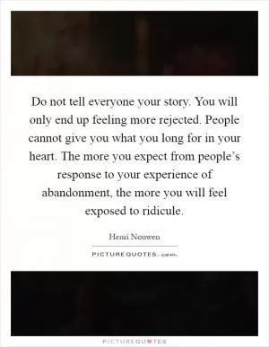 Do not tell everyone your story. You will only end up feeling more rejected. People cannot give you what you long for in your heart. The more you expect from people’s response to your experience of abandonment, the more you will feel exposed to ridicule Picture Quote #1