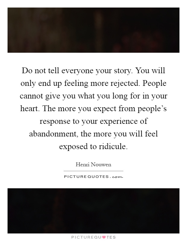 Do not tell everyone your story. You will only end up feeling more rejected. People cannot give you what you long for in your heart. The more you expect from people's response to your experience of abandonment, the more you will feel exposed to ridicule Picture Quote #1
