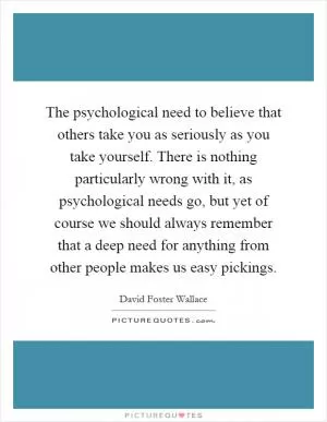 The psychological need to believe that others take you as seriously as you take yourself. There is nothing particularly wrong with it, as psychological needs go, but yet of course we should always remember that a deep need for anything from other people makes us easy pickings Picture Quote #1