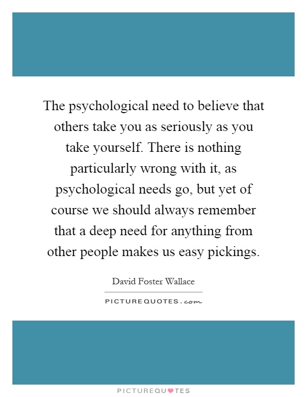 The psychological need to believe that others take you as seriously as you take yourself. There is nothing particularly wrong with it, as psychological needs go, but yet of course we should always remember that a deep need for anything from other people makes us easy pickings Picture Quote #1