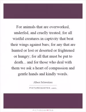 For animals that are overworked, underfed, and cruelly treated; for all wistful creatures in captivity that beat their wings against bars; for any that are hunted or lost or deserted or frightened or hungry; for all that must be put to death... and for those who deal with them we ask a heart of compassion and gentle hands and kindly words Picture Quote #1