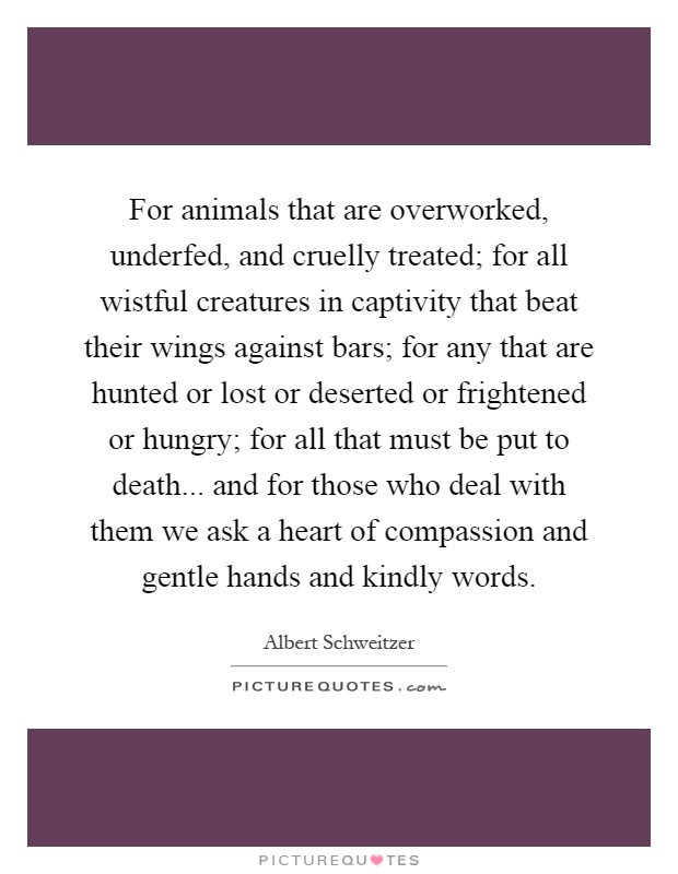 For animals that are overworked, underfed, and cruelly treated; for all wistful creatures in captivity that beat their wings against bars; for any that are hunted or lost or deserted or frightened or hungry; for all that must be put to death... and for those who deal with them we ask a heart of compassion and gentle hands and kindly words Picture Quote #1