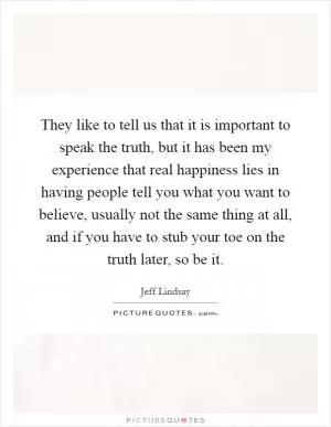 They like to tell us that it is important to speak the truth, but it has been my experience that real happiness lies in having people tell you what you want to believe, usually not the same thing at all, and if you have to stub your toe on the truth later, so be it Picture Quote #1
