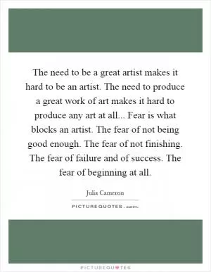 The need to be a great artist makes it hard to be an artist. The need to produce a great work of art makes it hard to produce any art at all... Fear is what blocks an artist. The fear of not being good enough. The fear of not finishing. The fear of failure and of success. The fear of beginning at all Picture Quote #1