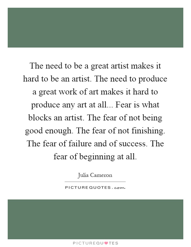 The need to be a great artist makes it hard to be an artist. The need to produce a great work of art makes it hard to produce any art at all... Fear is what blocks an artist. The fear of not being good enough. The fear of not finishing. The fear of failure and of success. The fear of beginning at all Picture Quote #1