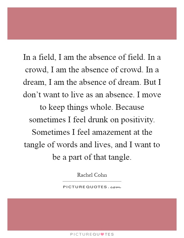 In a field, I am the absence of field. In a crowd, I am the absence of crowd. In a dream, I am the absence of dream. But I don't want to live as an absence. I move to keep things whole. Because sometimes I feel drunk on positivity. Sometimes I feel amazement at the tangle of words and lives, and I want to be a part of that tangle Picture Quote #1