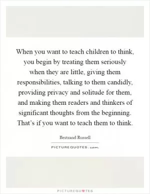 When you want to teach children to think, you begin by treating them seriously when they are little, giving them responsibilities, talking to them candidly, providing privacy and solitude for them, and making them readers and thinkers of significant thoughts from the beginning. That’s if you want to teach them to think Picture Quote #1