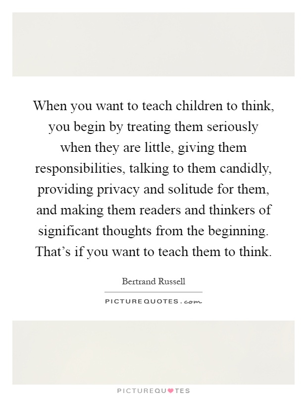 When you want to teach children to think, you begin by treating them seriously when they are little, giving them responsibilities, talking to them candidly, providing privacy and solitude for them, and making them readers and thinkers of significant thoughts from the beginning. That's if you want to teach them to think Picture Quote #1