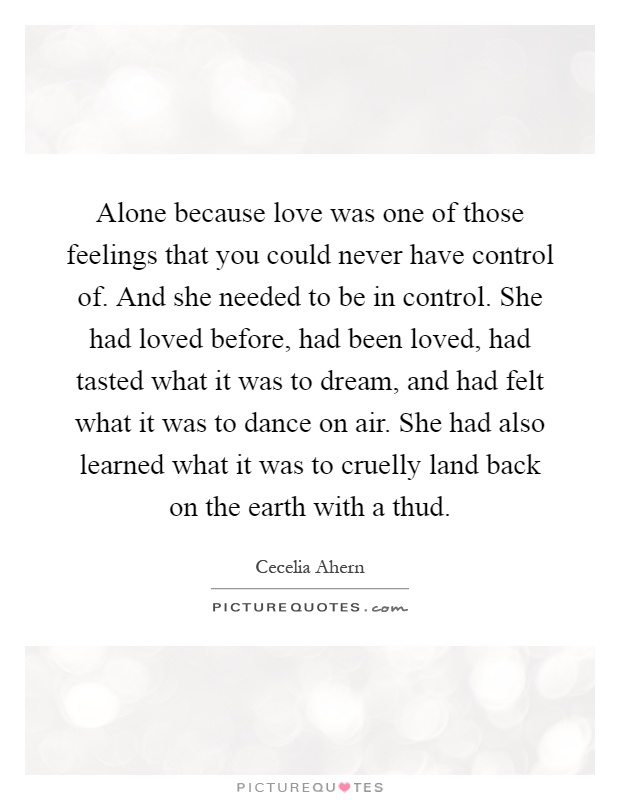 Alone because love was one of those feelings that you could never have control of. And she needed to be in control. She had loved before, had been loved, had tasted what it was to dream, and had felt what it was to dance on air. She had also learned what it was to cruelly land back on the earth with a thud Picture Quote #1