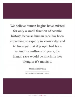 We believe human begins have existed for only a small fraction of cosmic history, because human race has been improving so rapidly in knowledge and technology that if people had been around for millions of years, the human race would be much further along in it’s mastery Picture Quote #1