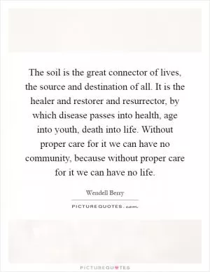 The soil is the great connector of lives, the source and destination of all. It is the healer and restorer and resurrector, by which disease passes into health, age into youth, death into life. Without proper care for it we can have no community, because without proper care for it we can have no life Picture Quote #1