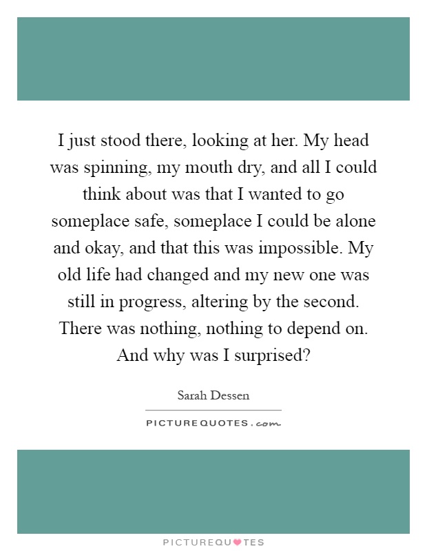 I just stood there, looking at her. My head was spinning, my mouth dry, and all I could think about was that I wanted to go someplace safe, someplace I could be alone and okay, and that this was impossible. My old life had changed and my new one was still in progress, altering by the second. There was nothing, nothing to depend on. And why was I surprised? Picture Quote #1
