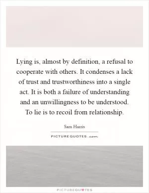 Lying is, almost by definition, a refusal to cooperate with others. It condenses a lack of trust and trustworthiness into a single act. It is both a failure of understanding and an unwillingness to be understood. To lie is to recoil from relationship Picture Quote #1