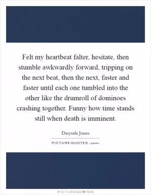 Felt my heartbeat falter, hesitate, then stumble awkwardly forward, tripping on the next beat, then the next, faster and faster until each one tumbled into the other like the drumroll of dominoes crashing together. Funny how time stands still when death is imminent Picture Quote #1