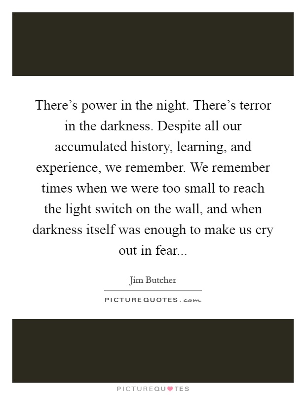 There's power in the night. There's terror in the darkness. Despite all our accumulated history, learning, and experience, we remember. We remember times when we were too small to reach the light switch on the wall, and when darkness itself was enough to make us cry out in fear Picture Quote #1