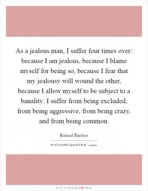 As a jealous man, I suffer four times over: because I am jealous, because I blame myself for being so, because I fear that my jealousy will wound the other, because I allow myself to be subject to a banality: I suffer from being excluded, from being aggressive, from being crazy, and from being common Picture Quote #1