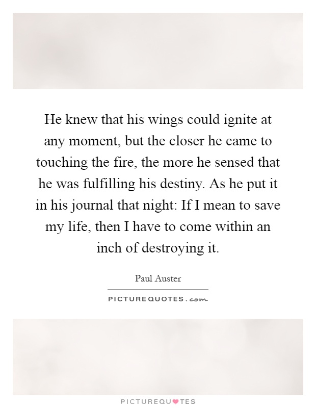He knew that his wings could ignite at any moment, but the closer he came to touching the fire, the more he sensed that he was fulfilling his destiny. As he put it in his journal that night: If I mean to save my life, then I have to come within an inch of destroying it Picture Quote #1