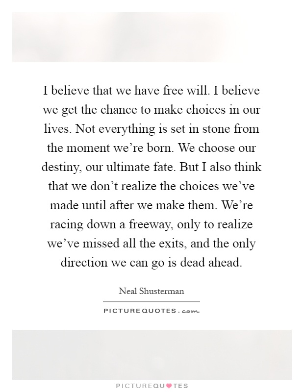 I believe that we have free will. I believe we get the chance to make choices in our lives. Not everything is set in stone from the moment we're born. We choose our destiny, our ultimate fate. But I also think that we don't realize the choices we've made until after we make them. We're racing down a freeway, only to realize we've missed all the exits, and the only direction we can go is dead ahead Picture Quote #1