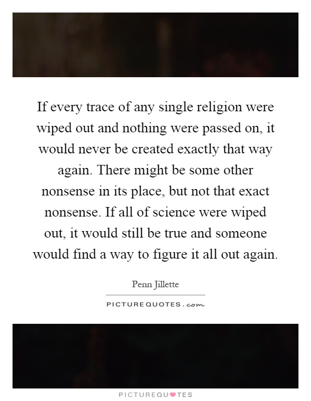 If every trace of any single religion were wiped out and nothing were passed on, it would never be created exactly that way again. There might be some other nonsense in its place, but not that exact nonsense. If all of science were wiped out, it would still be true and someone would find a way to figure it all out again Picture Quote #1