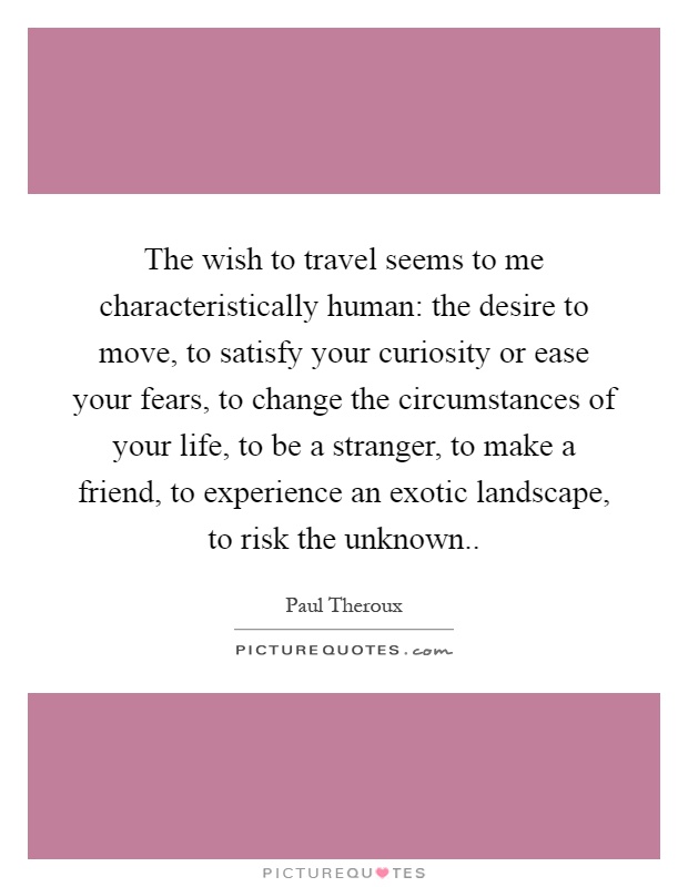 The wish to travel seems to me characteristically human: the desire to move, to satisfy your curiosity or ease your fears, to change the circumstances of your life, to be a stranger, to make a friend, to experience an exotic landscape, to risk the unknown Picture Quote #1