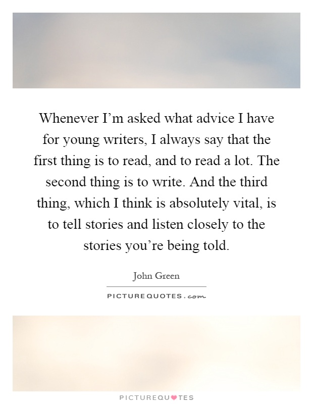 Whenever I'm asked what advice I have for young writers, I always say that the first thing is to read, and to read a lot. The second thing is to write. And the third thing, which I think is absolutely vital, is to tell stories and listen closely to the stories you're being told Picture Quote #1