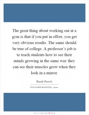 The great thing about working out at a gym is that if you put in effort, you get very obvious results. The same should be true of college. A professor’s job is to teach students how to see their minds growing in the same way they can see their muscles grow when they look in a mirror Picture Quote #1