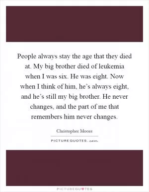 People always stay the age that they died at. My big brother died of leukemia when I was six. He was eight. Now when I think of him, he’s always eight, and he’s still my big brother. He never changes, and the part of me that remembers him never changes Picture Quote #1