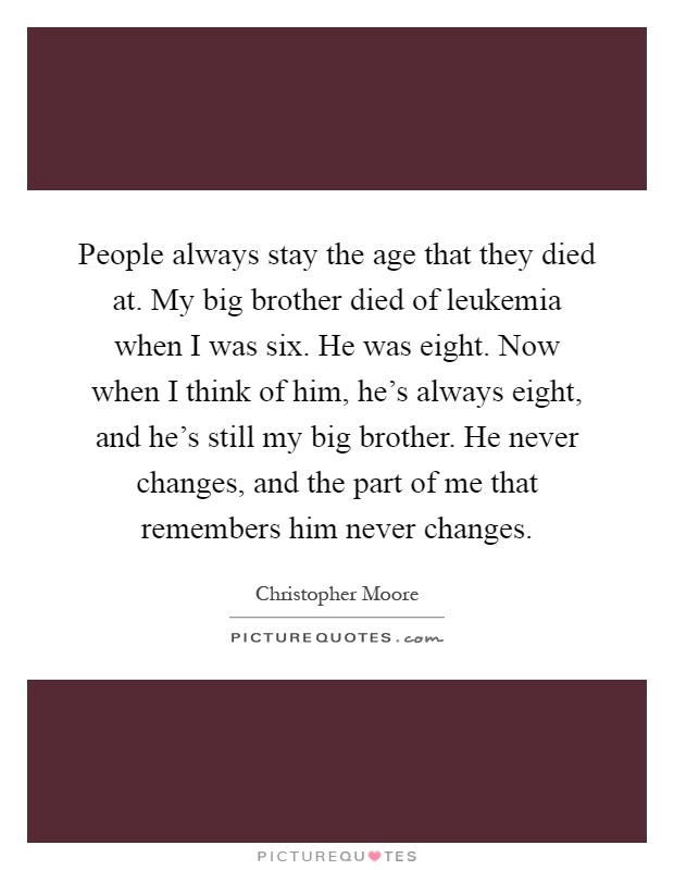 People always stay the age that they died at. My big brother died of leukemia when I was six. He was eight. Now when I think of him, he's always eight, and he's still my big brother. He never changes, and the part of me that remembers him never changes Picture Quote #1