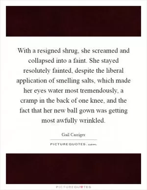 With a resigned shrug, she screamed and collapsed into a faint. She stayed resolutely fainted, despite the liberal application of smelling salts, which made her eyes water most tremendously, a cramp in the back of one knee, and the fact that her new ball gown was getting most awfully wrinkled Picture Quote #1
