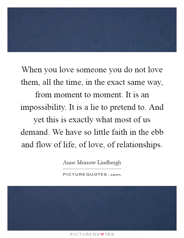 When you love someone you do not love them, all the time, in the exact same way, from moment to moment. It is an impossibility. It is a lie to pretend to. And yet this is exactly what most of us demand. We have so little faith in the ebb and flow of life, of love, of relationships Picture Quote #1