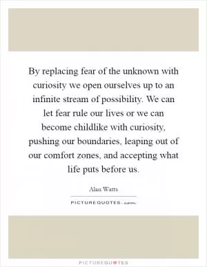 By replacing fear of the unknown with curiosity we open ourselves up to an infinite stream of possibility. We can let fear rule our lives or we can become childlike with curiosity, pushing our boundaries, leaping out of our comfort zones, and accepting what life puts before us Picture Quote #1
