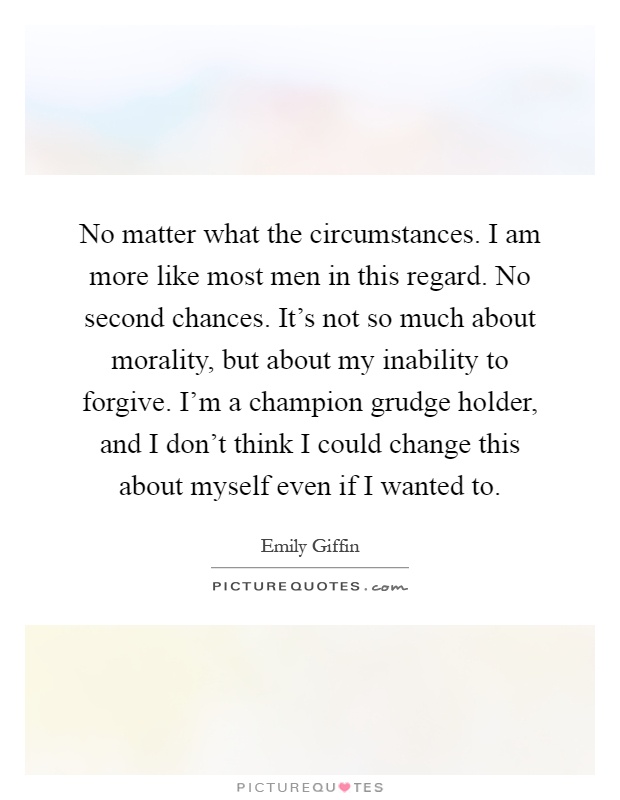 No matter what the circumstances. I am more like most men in this regard. No second chances. It's not so much about morality, but about my inability to forgive. I'm a champion grudge holder, and I don't think I could change this about myself even if I wanted to Picture Quote #1