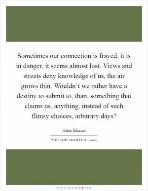Sometimes our connection is frayed, it is in danger, it seems almost lost. Views and streets deny knowledge of us, the air grows thin. Wouldn’t we rather have a destiny to submit to, than, something that claims us, anything, instead of such flimsy choices, arbitrary days? Picture Quote #1