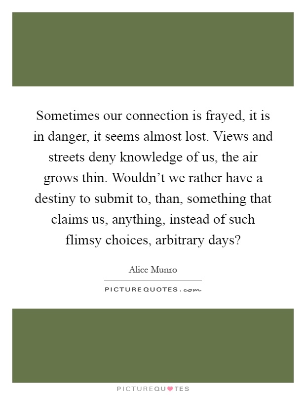 Sometimes our connection is frayed, it is in danger, it seems almost lost. Views and streets deny knowledge of us, the air grows thin. Wouldn't we rather have a destiny to submit to, than, something that claims us, anything, instead of such flimsy choices, arbitrary days? Picture Quote #1