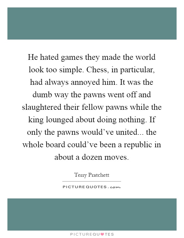 He hated games they made the world look too simple. Chess, in particular, had always annoyed him. It was the dumb way the pawns went off and slaughtered their fellow pawns while the king lounged about doing nothing. If only the pawns would've united... the whole board could've been a republic in about a dozen moves Picture Quote #1