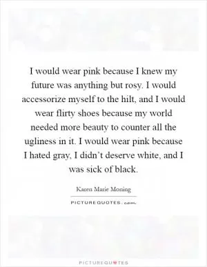 I would wear pink because I knew my future was anything but rosy. I would accessorize myself to the hilt, and I would wear flirty shoes because my world needed more beauty to counter all the ugliness in it. I would wear pink because I hated gray, I didn’t deserve white, and I was sick of black Picture Quote #1