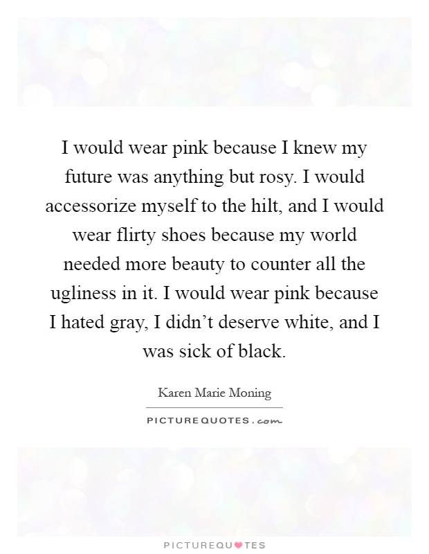 I would wear pink because I knew my future was anything but rosy. I would accessorize myself to the hilt, and I would wear flirty shoes because my world needed more beauty to counter all the ugliness in it. I would wear pink because I hated gray, I didn't deserve white, and I was sick of black Picture Quote #1