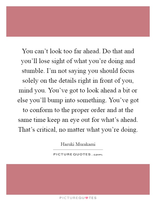 You can't look too far ahead. Do that and you'll lose sight of what you're doing and stumble. I'm not saying you should focus solely on the details right in front of you, mind you. You've got to look ahead a bit or else you'll bump into something. You've got to conform to the proper order and at the same time keep an eye out for what's ahead. That's critical, no matter what you're doing Picture Quote #1