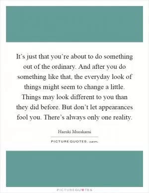It’s just that you’re about to do something out of the ordinary. And after you do something like that, the everyday look of things might seem to change a little. Things may look different to you than they did before. But don’t let appearances fool you. There’s always only one reality Picture Quote #1