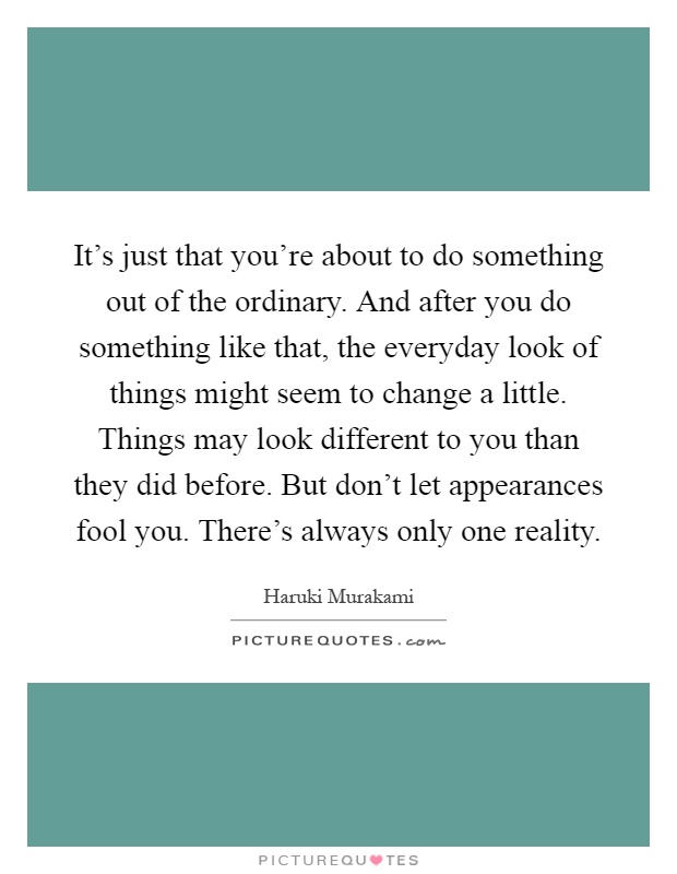It's just that you're about to do something out of the ordinary. And after you do something like that, the everyday look of things might seem to change a little. Things may look different to you than they did before. But don't let appearances fool you. There's always only one reality Picture Quote #1