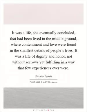 It was a life, she eventually concluded, that had been lived in the middle ground, where contentment and love were found in the smallest details of people’s lives. It was a life of dignity and honor, not without sorrows yet fulfilling in a way that few experiences ever were Picture Quote #1