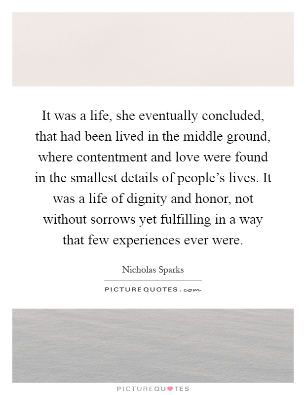 It was a life, she eventually concluded, that had been lived in the middle ground, where contentment and love were found in the smallest details of people's lives. It was a life of dignity and honor, not without sorrows yet fulfilling in a way that few experiences ever were Picture Quote #1