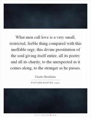 What men call love is a very small, restricted, feeble thing compared with this ineffable orgy, this divine prostitution of the soul giving itself entire, all its poetry and all its charity, to the unexpected as it comes along, to the stranger as he passes Picture Quote #1