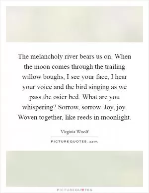 The melancholy river bears us on. When the moon comes through the trailing willow boughs, I see your face, I hear your voice and the bird singing as we pass the osier bed. What are you whispering? Sorrow, sorrow. Joy, joy. Woven together, like reeds in moonlight Picture Quote #1
