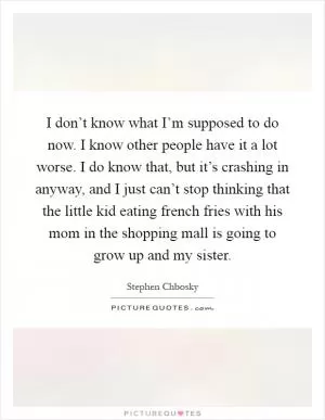 I don’t know what I’m supposed to do now. I know other people have it a lot worse. I do know that, but it’s crashing in anyway, and I just can’t stop thinking that the little kid eating french fries with his mom in the shopping mall is going to grow up and my sister Picture Quote #1