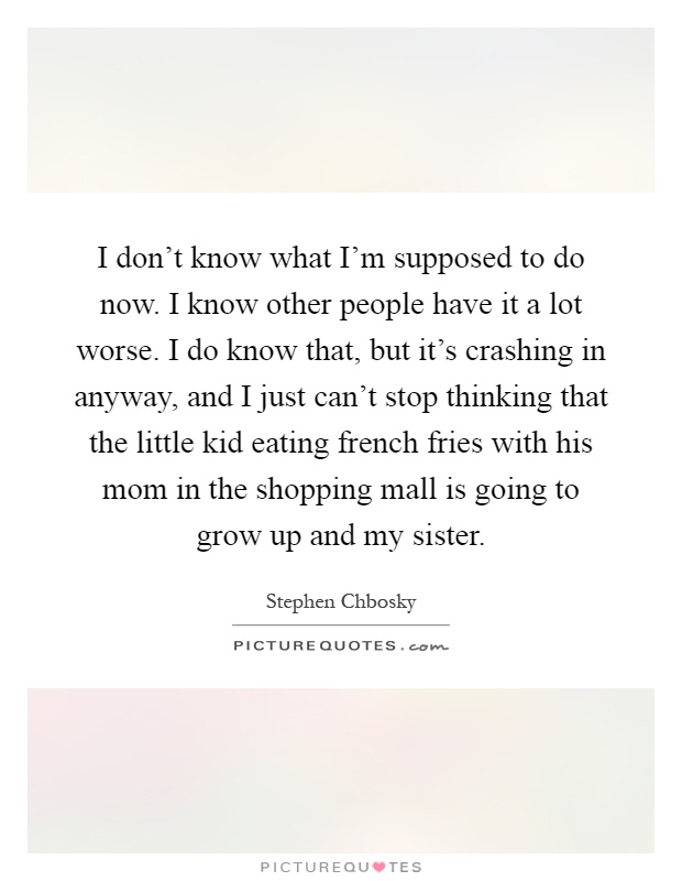 I don't know what I'm supposed to do now. I know other people have it a lot worse. I do know that, but it's crashing in anyway, and I just can't stop thinking that the little kid eating french fries with his mom in the shopping mall is going to grow up and my sister Picture Quote #1