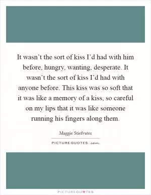 It wasn’t the sort of kiss I’d had with him before, hungry, wanting, desperate. It wasn’t the sort of kiss I’d had with anyone before. This kiss was so soft that it was like a memory of a kiss, so careful on my lips that it was like someone running his fingers along them Picture Quote #1