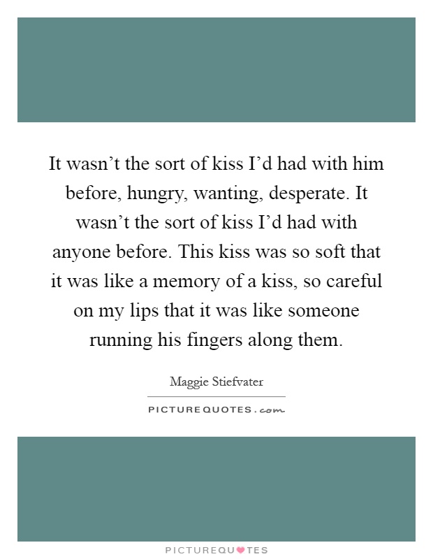 It wasn't the sort of kiss I'd had with him before, hungry, wanting, desperate. It wasn't the sort of kiss I'd had with anyone before. This kiss was so soft that it was like a memory of a kiss, so careful on my lips that it was like someone running his fingers along them Picture Quote #1