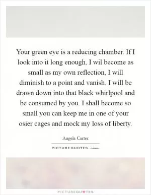 Your green eye is a reducing chamber. If I look into it long enough, I wil become as small as my own reflection, I will diminish to a point and vanish. I will be drawn down into that black whirlpool and be consumed by you. I shall become so small you can keep me in one of your osier cages and mock my loss of liberty Picture Quote #1