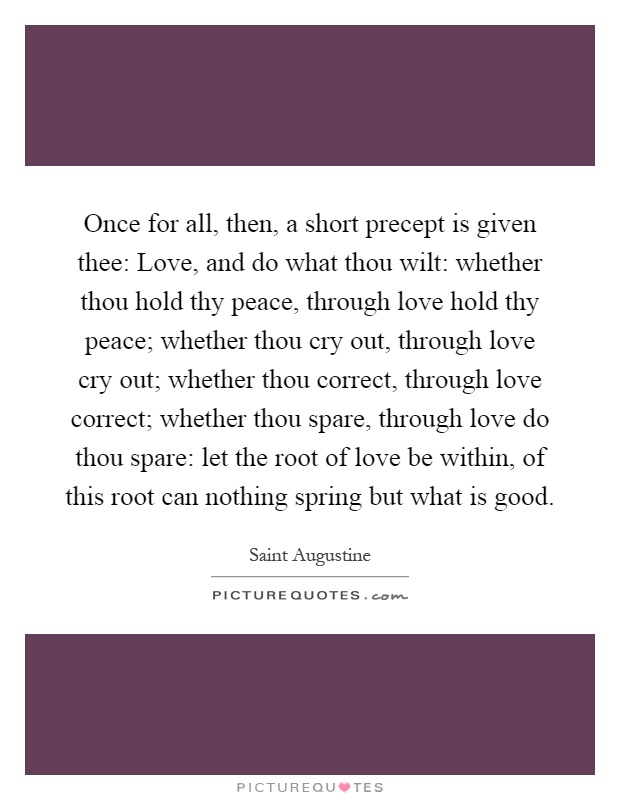 Once for all, then, a short precept is given thee: Love, and do what thou wilt: whether thou hold thy peace, through love hold thy peace; whether thou cry out, through love cry out; whether thou correct, through love correct; whether thou spare, through love do thou spare: let the root of love be within, of this root can nothing spring but what is good Picture Quote #1